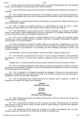 12/08/2015 L10406
http://www.planalto.gov.br/ccivil_03/leis/2002/L10406.htm 97/187
II ­ os juros pagos aos acionistas da sociedade anônima, no período antecedente ao início das operações
sociais, à taxa não superior a doze por cento ao ano, fixada no estatuto;
III ­ a quantia efetivamente paga a título de aviamento de estabelecimento adquirido pelo empresário ou
sociedade.
Art. 1.188. O balanço patrimonial deverá exprimir, com fidelidade e clareza, a situação real da empresa e,
atendidas as peculiaridades desta, bem como as disposições das leis especiais, indicará, distintamente, o ativo
e o passivo.
Parágrafo único. Lei especial disporá sobre as informações que acompanharão o balanço patrimonial, em
caso de sociedades coligadas.
Art.  1.189.  O  balanço  de  resultado  econômico,  ou  demonstração  da  conta  de  lucros  e  perdas,
acompanhará o balanço patrimonial e dele constarão crédito e débito, na forma da lei especial.
Art.  1.190.  Ressalvados  os  casos  previstos  em  lei,  nenhuma  autoridade,  juiz  ou  tribunal,  sob  qualquer
pretexto, poderá fazer ou ordenar diligência para verificar se o empresário ou a sociedade empresária observam,
ou não, em seus livros e fichas, as formalidades prescritas em lei.
Art.  1.191.  O  juiz  só  poderá  autorizar  a  exibição  integral  dos  livros  e  papéis  de  escrituração  quando
necessária  para  resolver  questões  relativas  a  sucessão,  comunhão  ou  sociedade,  administração  ou  gestão  à
conta de outrem, ou em caso de falência.
§ 1o O juiz ou tribunal que conhecer de medida cautelar ou de ação pode, a requerimento ou de ofício,
ordenar que os livros de qualquer das partes, ou de ambas, sejam examinados na presença do empresário ou da
sociedade  empresária  a  que  pertencerem,  ou  de  pessoas  por  estes  nomeadas,  para  deles  se  extrair  o  que
interessar à questão.
§ 2o Achando­se os livros em outra jurisdição, nela se fará o exame, perante o respectivo juiz.
Art.  1.192.  Recusada  a  apresentação  dos  livros,  nos  casos  do  artigo  antecedente,  serão  apreendidos
judicialmente e, no do seu § 1o, ter­se­á  como  verdadeiro  o  alegado  pela  parte  contrária  para  se  provar  pelos
livros.
Parágrafo único. A confissão resultante da recusa pode ser elidida por prova documental em contrário.
Art. 1.193. As restrições estabelecidas neste Capítulo ao exame da escrituração, em parte ou por inteiro,
não se aplicam às autoridades fazendárias, no exercício da fiscalização do pagamento de impostos, nos termos
estritos das respectivas leis especiais.
Art.  1.194.  O  empresário  e  a  sociedade  empresária  são  obrigados  a  conservar  em  boa  guarda  toda  a
escrituração, correspondência e mais papéis concernentes à sua atividade, enquanto não ocorrer prescrição ou
decadência no tocante aos atos neles consignados.
Art.  1.195.  As  disposições  deste  Capítulo  aplicam­se  às  sucursais,  filiais  ou  agências,  no  Brasil,  do
empresário ou sociedade com sede em país estrangeiro.
 LIVRO III
Do Direito das Coisas
 TÍTULO I
Da posse
 CAPÍTULO I
Da Posse e sua Classificação
Art. 1.196. Considera­se possuidor todo aquele que tem de fato o exercício, pleno ou não, de algum dos
poderes inerentes à propriedade.
Art.  1.197.  A  posse  direta,  de  pessoa  que  tem  a  coisa  em  seu  poder,  temporariamente,  em  virtude  de
direito pessoal, ou real, não anula a indireta, de quem aquela foi havida, podendo o possuidor direto defender a
sua posse contra o indireto.
Art.  1.198.  Considera­se  detentor  aquele  que,  achando­se  em  relação  de  dependência  para  com  outro,
conserva a posse em nome deste e em cumprimento de ordens ou instruções suas.
 