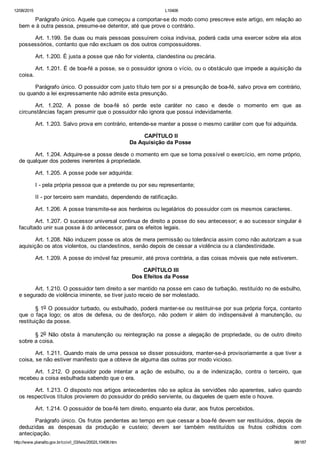 12/08/2015 L10406
http://www.planalto.gov.br/ccivil_03/leis/2002/L10406.htm 98/187
Parágrafo único. Aquele que começou a comportar­se do modo como prescreve este artigo, em relação ao
bem e à outra pessoa, presume­se detentor, até que prove o contrário.
Art. 1.199. Se duas ou mais pessoas possuírem coisa indivisa, poderá cada uma exercer sobre ela atos
possessórios, contanto que não excluam os dos outros compossuidores.
Art. 1.200. É justa a posse que não for violenta, clandestina ou precária.
Art. 1.201. É de boa­fé a posse, se o possuidor ignora o vício, ou o obstáculo que impede a aquisição da
coisa.
Parágrafo único. O possuidor com justo título tem por si a presunção de boa­fé, salvo prova em contrário,
ou quando a lei expressamente não admite esta presunção.
Art.  1.202.  A  posse  de  boa­fé  só  perde  este  caráter  no  caso  e  desde  o  momento  em  que  as
circunstâncias façam presumir que o possuidor não ignora que possui indevidamente.
Art. 1.203. Salvo prova em contrário, entende­se manter a posse o mesmo caráter com que foi adquirida.
 CAPÍTULO II
Da Aquisição da Posse
Art. 1.204. Adquire­se a posse desde o momento em que se torna possível o exercício, em nome próprio,
de qualquer dos poderes inerentes à propriedade.
Art. 1.205. A posse pode ser adquirida:
I ­ pela própria pessoa que a pretende ou por seu representante;
II ­ por terceiro sem mandato, dependendo de ratificação.
Art. 1.206. A posse transmite­se aos herdeiros ou legatários do possuidor com os mesmos caracteres.
Art. 1.207. O sucessor universal continua de direito a posse do seu antecessor; e ao sucessor singular é
facultado unir sua posse à do antecessor, para os efeitos legais.
Art. 1.208. Não induzem posse os atos de mera permissão ou tolerância assim como não autorizam a sua
aquisição os atos violentos, ou clandestinos, senão depois de cessar a violência ou a clandestinidade.
Art. 1.209. A posse do imóvel faz presumir, até prova contrária, a das coisas móveis que nele estiverem.
 CAPÍTULO III
Dos Efeitos da Posse
Art. 1.210. O possuidor tem direito a ser mantido na posse em caso de turbação, restituído no de esbulho,
e segurado de violência iminente, se tiver justo receio de ser molestado.
§ 1o O possuidor turbado, ou esbulhado, poderá manter­se ou restituir­se por sua própria força, contanto
que  o  faça  logo;  os  atos  de  defesa,  ou  de  desforço,  não  podem  ir  além  do  indispensável  à  manutenção,  ou
restituição da posse.
§ 2o  Não  obsta  à  manutenção  ou  reintegração  na  posse  a  alegação  de  propriedade,  ou  de  outro  direito
sobre a coisa.
Art. 1.211. Quando mais de uma pessoa se disser possuidora, manter­se­á provisoriamente a que tiver a
coisa, se não estiver manifesto que a obteve de alguma das outras por modo vicioso.
Art.  1.212.  O  possuidor  pode  intentar  a  ação  de  esbulho,  ou  a  de  indenização,  contra  o  terceiro,  que
recebeu a coisa esbulhada sabendo que o era.
Art. 1.213. O disposto nos artigos antecedentes não se aplica às servidões não aparentes, salvo quando
os respectivos títulos provierem do possuidor do prédio serviente, ou daqueles de quem este o houve.
Art. 1.214. O possuidor de boa­fé tem direito, enquanto ela durar, aos frutos percebidos.
Parágrafo único. Os frutos pendentes ao tempo em que cessar a boa­fé devem ser restituídos, depois de
deduzidas  as  despesas  da  produção  e  custeio;  devem  ser  também  restituídos  os  frutos  colhidos  com
antecipação.
 
