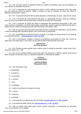 12/08/2015 L10406
http://www.planalto.gov.br/ccivil_03/leis/2002/L10406.htm 99/187
Art. 1.215. Os frutos naturais e industriais reputam­se colhidos e percebidos, logo que são separados; os
civis reputam­se percebidos dia por dia.
Art. 1.216. O possuidor de má­fé responde por todos os frutos  colhidos  e  percebidos,  bem  como  pelos
que,  por  culpa  sua,  deixou  de  perceber,  desde  o  momento  em  que  se  constituiu  de  má­fé;  tem  direito  às
despesas da produção e custeio.
Art. 1.217. O possuidor de boa­fé não responde pela perda ou deterioração da coisa, a que não der causa.
Art.  1.218.  O  possuidor  de  má­fé  responde  pela  perda,  ou  deterioração  da  coisa,  ainda  que  acidentais,
salvo se provar que de igual modo se teriam dado, estando ela na posse do reivindicante.
Art.  1.219.  O  possuidor  de  boa­fé  tem  direito  à  indenização  das  benfeitorias  necessárias  e  úteis,  bem
como, quanto às voluptuárias, se não lhe forem pagas, a levantá­las, quando o puder sem detrimento da coisa, e
poderá exercer o direito de retenção pelo valor das benfeitorias necessárias e úteis.
Art. 1.220. Ao possuidor de má­fé serão ressarcidas somente as benfeitorias necessárias; não lhe assiste
o direito de retenção pela importância destas, nem o de levantar as voluptuárias.
Art. 1.221. As benfeitorias compensam­se com os danos, e só obrigam ao ressarcimento se ao tempo da
evicção ainda existirem.   (Vide Decreto­lei nº 4.037, de 1942)
Art. 1.222. O reivindicante, obrigado a indenizar as benfeitorias ao possuidor de má­fé, tem o direito de
optar entre o seu valor atual e o seu custo; ao possuidor de boa­fé indenizará pelo valor atual.
 CAPÍTULO IV
Da Perda da Posse
Art. 1.223. Perde­se a posse quando cessa, embora contra a vontade do possuidor, o poder sobre o bem,
ao qual se refere o art. 1.196.
Art. 1.224. Só se considera perdida a posse para quem não presenciou o esbulho, quando, tendo notícia
dele, se abstém de retornar a coisa, ou, tentando recuperá­la, é violentamente repelido.
 TÍTULO II
Dos Direitos Reais
 CAPÍTULO ÚNICO
Disposições Gerais
Art. 1.225. São direitos reais:
I ­ a propriedade;
II ­ a superfície;
III ­ as servidões;
IV ­ o usufruto;
V ­ o uso;
VI ­ a habitação;
VII ­ o direito do promitente comprador do imóvel;
VIII ­ o penhor;
IX ­ a hipoteca;
X ­ a anticrese.
XI ­ a concessão de uso especial para fins de moradia; (Incluído pela Lei nº 11.481, de 2007)
XII ­ a concessão de direito real de uso. (Incluído pela Lei nº 11.481, de 2007)
Art.  1.226.  Os  direitos  reais  sobre  coisas  móveis,  quando  constituídos,  ou  transmitidos  por  atos  entre
vivos, só se adquirem com a tradição.
 