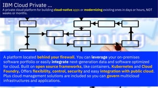 © 2018 IBM Corporation
IBM Cloud Private …
A private cloud platform for building cloud-native apps or modernizing existing ones in days or hours, NOT
weeks or months.
A platform located behind your firewall. You can leverage your on-premises
software portfolio or easily integrate next-generation data and software optimized
for cloud. Built on open source frameworks, like containers, Kubernetes and Cloud
Foundry. Offers flexibility, control, security and easy integration with public cloud.
Plus cloud management solutions are included so you can govern multicloud
infrastructures and applications.
 