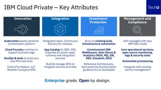 Kubernetes based container
orchestration platform
Cloud Foundry runtimes to
support business logic
DevOps & tools to build your
own Microservices
Extend for Watson, IoT,
Weather Company APIs
Integrated stack, Continuous
Delivery for releases
App Catalog for IBM, OSS,
imported & custom apps;
runtimes and integration
services
Build & manage APIs to
integrate services and data
Runs on existing IaaS,
Infrastructure automation
Containerized IBM
Middleware, Data Stores &
Analytics (WAS, MQ, IIB,
DB2, Cloudant, DSX)
Reference Architectures,
best practices & prescriptive
guidance to run workloads
Self-managed with new
IBM S&S model
Core operational services,
open source monitoring,
logs & security tools
Automated provisioning
Integrate with existing
service management
Innovation Integration Investment
Protection
Management and
Compliance
Enterprise grade. Open by design.
IBM Cloud Private – Key Attributes
 