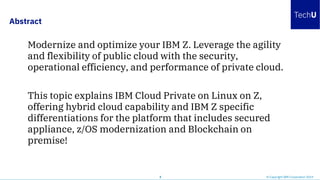 Abstract
2 © Copyright IBM Corporation 2019
Modernize and optimize your IBM Z. Leverage the agility
and flexibility of public cloud with the security,
operational efficiency, and performance of private cloud.
This topic explains IBM Cloud Private on Linux on Z,
offering hybrid cloud capability and IBM Z specific
differentiations for the platform that includes secured
appliance, z/OS modernization and Blockchain on
premise!
 