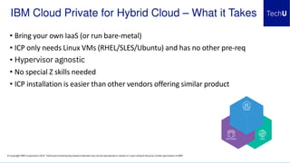 © Copyright IBM Corporation 2019. Technical University/Symposia materials may not be reproduced in whole or in part without the prior written permission of IBM.
IBM Cloud Private for Hybrid Cloud – What it Takes
• Bring your own IaaS (or run bare-metal)
• ICP only needs Linux VMs (RHEL/SLES/Ubuntu) and has no other pre-req
• Hypervisor agnostic
• No special Z skills needed
• ICP installation is easier than other vendors offering similar product
 