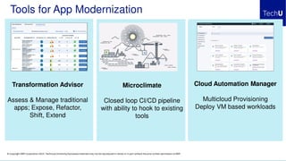 © Copyright IBM Corporation 2019. Technical University/Symposia materials may not be reproduced in whole or in part without the prior written permission of IBM.
Tools for App Modernization
Transformation Advisor
Assess & Manage traditional
apps; Expose, Refactor,
Shift, Extend
Cloud Automation Manager
Multicloud Provisioning
Deploy VM based workloads
Microclimate
Closed loop CI/CD pipeline
with ability to hook to existing
tools
 