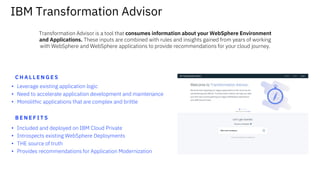 IBM Transformation Advisor
▪ Leverage existing application logic
▪ Need to accelerate application development and maintenance
▪ Monolithic applications that are complex and brittle
C H A L L E N G E S
B E N E F I T S
▪ Included and deployed on IBM Cloud Private
▪ Introspects existing WebSphere Deployments
▪ THE source of truth
▪ Provides recommendations for Application Modernization
Transformation Advisor is a tool that consumes information about your WebSphere Environment
and Applications. These inputs are combined with rules and insights gained from years of working
with WebSphere and WebSphere applications to provide recommendations for your cloud journey.
 
