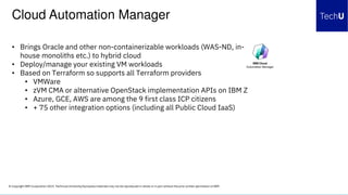 © Copyright IBM Corporation 2019. Technical University/Symposia materials may not be reproduced in whole or in part without the prior written permission of IBM.
• Brings Oracle and other non-containerizable workloads (WAS-ND, in-
house monoliths etc.) to hybrid cloud
• Deploy/manage your existing VM workloads
• Based on Terraform so supports all Terraform providers
• VMWare
• zVM CMA or alternative OpenStack implementation APIs on IBM Z
• Azure, GCE, AWS are among the 9 first class ICP citizens
• + 75 other integration options (including all Public Cloud IaaS)
Cloud Automation Manager
 