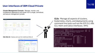 K8s Web UI: Deploy and use the traditional K8s UI
Cluster Management Console: Manage, monitor, and
troubleshoot applications and cluster from a single, centralized,
and secure management console
CLIs: Manage all aspects of clusters,
Kubernetes, charts, and deployments using
command line tools such as the ICP CLI, K8s
CLI, Helm and Calico interfaces / APIs
User interfaces of IBM Cloud Private
 