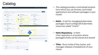 — The catalog provides a centralized location
from which you can browse, and install
applications and software packages in your
cluster
— Helm: A tool for managing Kubernetes
packages of pre-configured Kubernetes
resources called “charts”
— Helm Repository: A Helm
chart repository is a location where
packaged charts can be stored and shared
— Tiller: Runs inside of the cluster, and
manages releases (installations) of your
charts
Catalog
 