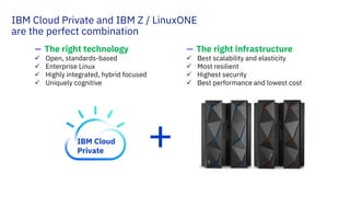 IBM Cloud Private and IBM Z / LinuxONE
are the perfect combination
— The right technology
Open, standards-based
Enterprise Linux
Highly integrated, hybrid focused
Uniquely cognitive
— The right infrastructure
Best scalability and elasticity
Most resilient
Highest security
Best performance and lowest cost
+IBM Cloud
Private
 