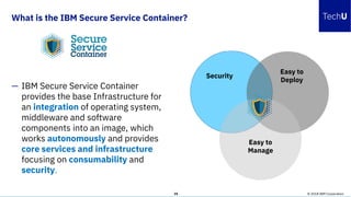 What is the IBM Secure Service Container?
© 2018 IBM Corporation35
— IBM Secure Service Container
provides the base Infrastructure for
an integration of operating system,
middleware and software
components into an image, which
works autonomously and provides
core services and infrastructure
focusing on consumability and
security.
Security
Easy to
Deploy
Easy to
Manage
 
