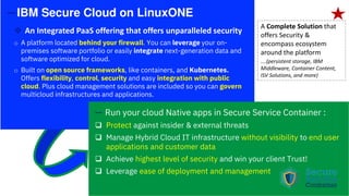 —IBM Secure Cloud on LinuxONE
An Integrated PaaS offering that offers unparalleled security
o A platform located behind your firewall. You can leverage your on-
premises software portfolio or easily integrate next-generation data and
software optimized for cloud.
o Built on open source frameworks, like containers, and Kubernetes.
Offers flexibility, control, security and easy integration with public
cloud. Plus cloud management solutions are included so you can govern
multicloud infrastructures and applications.
— Run your cloud Native apps in Secure Service Container :
Protect against insider & external threats
Manage Hybrid Cloud IT infrastructure without visibility to end user
applications and customer data
Achieve highest level of security and win your client Trust!
Leverage ease of deployment and management
A Complete Solution that
offers Security &
encompass ecosystem
around the platform
….(persistent storage, IBM
Middleware, Container Content,
ISV Solutions, and more)
 