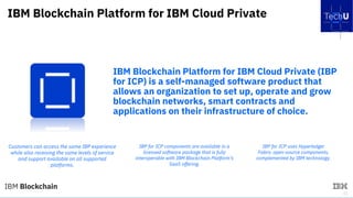 41
IBM Blockchain Platform for IBM Cloud Private
IBM Blockchain Platform for IBM Cloud Private (IBP
for ICP) is a self-managed software product that
allows an organization to set up, operate and grow
blockchain networks, smart contracts and
applications on their infrastructure of choice.
Customers can access the same IBP experience
while also receiving the same levels of service
and support available on all supported
platforms.
IBP for ICP components are available in a
licensed software package that is fully
interoperable with IBM Blockchain Platform’s
SaaS offering.
IBP for ICP uses Hyperledger
Fabric open-source components,
complemented by IBM technology.
 