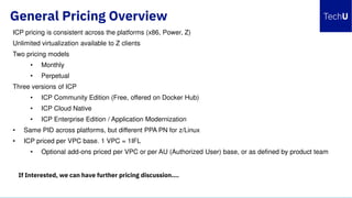 General Pricing Overview
ICP pricing is consistent across the platforms (x86, Power, Z)
Unlimited virtualization available to Z clients
Two pricing models
• Monthly
• Perpetual
Three versions of ICP
• ICP Community Edition (Free, offered on Docker Hub)
• ICP Cloud Native
• ICP Enterprise Edition / Application Modernization
• Same PID across platforms, but different PPA PN for z/Linux
• ICP priced per VPC base. 1 VPC = 1IFL
• Optional add-ons priced per VPC or per AU (Authorized User) base, or as defined by product team
If Interested, we can have further pricing discussion….
 