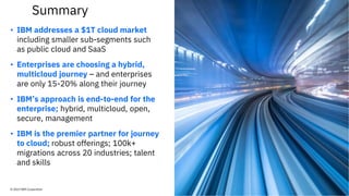 • IBM addresses a $1T cloud market
including smaller sub-segments such
as public cloud and SaaS
• Enterprises are choosing a hybrid,
multicloud journey – and enterprises
are only 15-20% along their journey
• IBM’s approach is end-to-end for the
enterprise; hybrid, multicloud, open,
secure, management
• IBM is the premier partner for journey
to cloud; robust offerings; 100k+
migrations across 20 industries; talent
and skills
© 2019 IBM Corporation
Summary
 
