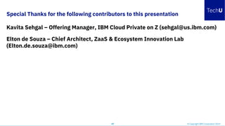 Special Thanks for the following contributors to this presentation
Kavita Sehgal – Offering Manager, IBM Cloud Private on Z (sehgal@us.ibm.com)
Elton de Souza – Chief Architect, ZaaS & Ecosystem Innovation Lab
(Elton.de.souza@ibm.com)
47 © Copyright IBM Corporation 2019
 