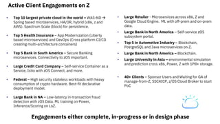 Active Client Engagements on Z
• Top 10 largest private cloud in the world – WAS-ND
Spring based microservices, HA/DR, hybrid (x86, z and
AWS). Spectrum Scale (block) for persistence.
• Top 5 Health Insurance – App Modernization (Liberty
based microservices) and DevOps (Cross platform CI/CD
creating multi-architecture containers)
• Top 5 Bank in South America – Secure Banking
microservices. Connectivity to zOS important.
• Large Credit Card Company – Self-service Container as a
Service, Istio with zOS Connect, and more.
• Federal – High security stateless workloads with heavy
consumption of crypto hardware. Best-fit declarative
deployment model.
• Large Bank in NA – Low-latency in-transaction fraud
detection with zOS Data. ML training on Power,
Inference/Scoring on LoZ.
• Large Retailer - Microservices across x86, Z and
Google Cloud Engine. ML with off-prem and on-prem
data.
• Large Bank in North America – Self-service zOS
subsystem portal.
• Top 5 in Automotive Industry – Blockchain,
PostgreSQL and Java microservices on Z.
• Large Bank in North America – Blockchain.
• Large University in Asia – environmental simulation
and prediction cross x86, Power, Z with 1PB+ storage.
• 40+ Clients – Sponsor Users and Waiting for GA of
manage-from-Z, SSC4ICP, z/OS Cloud Broker to start
PoC
Engagements either complete, in-progress or in design phase
 