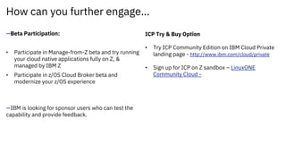 How can you further engage…
—Beta Participation:
• Participate in Manage-from-Z beta and try running
your cloud native applications fully on Z, &
managed by IBM Z
• Participate in z/OS Cloud Broker beta and
modernize your z/OS experience
—IBM is looking for sponsor users who can test the
capability and provide feedback.
ICP Try & Buy Option
• Try ICP Community Edition on IBM Cloud Private
landing page - http://www.ibm.com/cloud/private
• Sign up for ICP on Z sandbox – LinuxONE
Community Cloud -
 