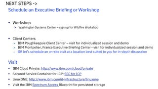Schedule an Executive Briefing or Workshop
Workshop
Washington Systems Center – sign up for Wildfire Workshop
Client Centers
IBM Poughkeepsie Client Center – visit for individualized session and demo
IBM Montpelier, France Executive Briefing Center - visit for individualized session and demo
o OR let’s schedule an on-site visit at a location best suited to you for in-depth discussion
Visit
IBM Cloud Private: http://www.ibm.com/cloud/private
Secured Service Container for ICP: SSC for ICP
LinuxONE: http://www.ibm.com/it-infrastructure/linuxone
Visit the IBM Spectrum Access Blueprint for persistent storage
NEXT STEPS ->
 