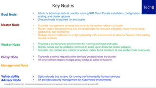 © Copyright IBM Corporation 2019. Technical University/Symposia materials may not be reproduced in whole or in part without the prior written permission of IBM.
Boot Node • A boot or bootstrap node is used for running IBM Cloud Private installation, configuration, node
scaling, and cluster updates
• One boot node is required for any cluster
Master Node • Provides management services and controls the worker nodes in a cluster
• Master nodes host processes that are responsible for resource allocation, state maintenance,
scheduling, and monitoring
• Multiple master nodes are in a high availability (HA) environment to allow for failover if the leading
master host fails
Worker Node • Provides a containerized environment for running workload and tasks
• Worker nodes can be added or removed to scale up or down the cluster capacity
• A cluster can contain any number of worker nodes, but a minimum of one worker node is required
• Transmits external request to the services created inside the cluster
• HA environment deploy multiple proxy nodes to allow for failover
Proxy Node
• Hosts management services such as monitoring, metering, and logging
• Offload master node from becoming overloaded
• The management node can only be enabled during IBM Cloud Private installation
Management Node
Vulnerability
Advisor Node
• Optional node that is used for running the Vulnerability Advisor services
• VA provides security management for Kubernetes environments
Key Nodes
 