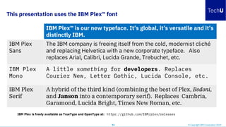 This presentation uses the IBM Plex™ font
53 © Copyright IBM Corporation 2019
IBM Plex™ is our new typeface. It’s global, it’s versatile and it’s
distinctly IBM.
IBM Plex
Sans
The IBM company is freeing itself from the cold, modernist cliché
and replacing Helvetica with a new corporate typeface. Also
replaces Arial, Calibri, Lucida Grande, Trebuchet, etc.
IBM Plex
Mono
A little something for developers. Replaces
Courier New, Letter Gothic, Lucida Console, etc.
IBM Plex
Serif
A hybrid of the third kind (combining the best of Plex, Bodoni,
and Janson into a contemporary serif). Replaces Cambria,
Garamond, Lucida Bright, Times New Roman, etc.
IBM Plex is freely available as TrueType and OpenType at: https://github.com/IBM/plex/releases
 