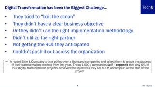 Digital Transformation has been the Biggest Challenge…
IBM Z System7
— A recent Bain & Company article polled over a thousand companies and asked them to grade the success
of their transformation projects from last year. These 1,000+ companies Self – reported that only 5% of
their digital transformation projects achieved the objectives they set out to accomplish at the start of the
project.
• They tried to “boil the ocean”
• They didn’t have a clear business objective
• Or they didn’t use the right implementation methodology
• Didn’t utilize the right partner
• Not getting the ROI they anticipated
• Couldn’t push it out across the organization
 