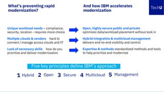 8
Open, highly secure public and private
optimizes data/workload placement without lock in
Hybrid integration & multicloud management
delivers end-to-end visibility and control
Expertise & methods standardized methods and tools
to help prioritize and modernize
And how IBM accelerates
modernization
Unique workload needs – compliance,
security, location - requires more choice
Multiple clouds & vendors – hard to
connect / manage across clouds and IT
Lack of necessary skills – how do you
prioritize and deliver modernization
What’s preventing rapid
modernization?
IBM Cloud IT Analyst Summit / November 15, 2018 /© 2018 IBM Corporation
Five key principles define IBM’s approach
1 Hybrid 5432 Open Multicloud ManagementSecure
 