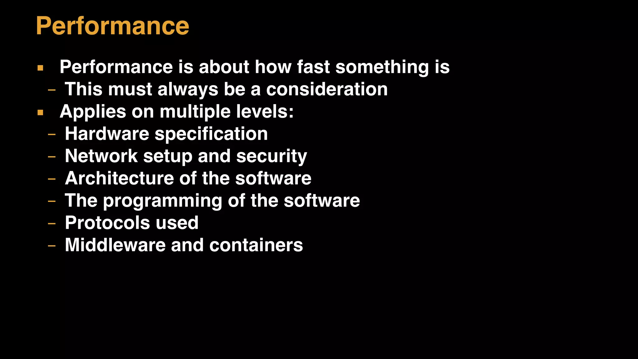 Performance
▪ Performance is about how fast something is
– This must always be a consideration
▪ Applies on multiple levels:
– Hardware specification
– Network setup and security
– Architecture of the software
– The programming of the software
– Protocols used
– Middleware and containers
 