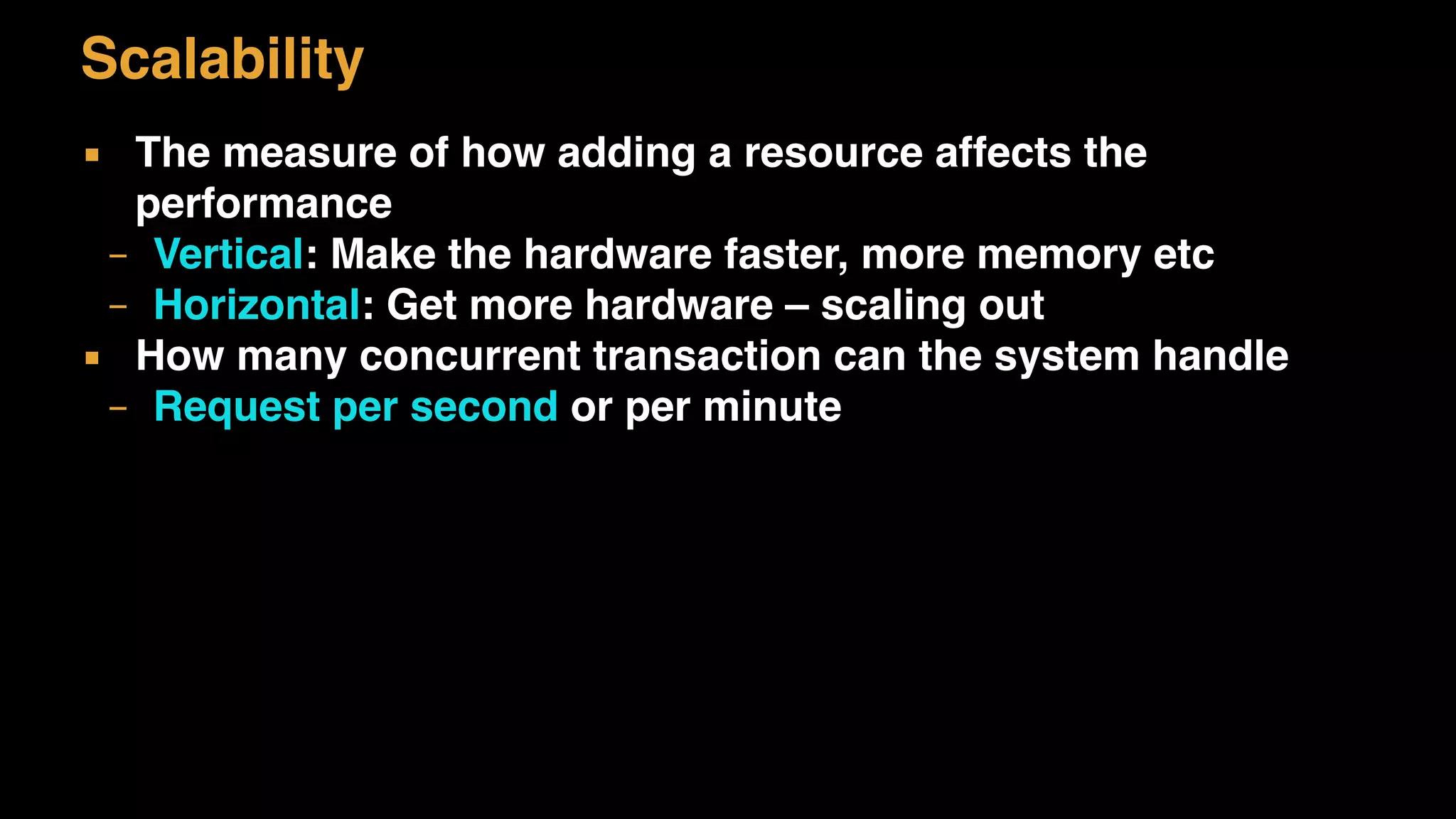 Scalability
▪ The measure of how adding a resource affects the
performance
– Vertical: Make the hardware faster, more memory etc
– Horizontal: Get more hardware – scaling out
▪ How many concurrent transaction can the system handle
– Request per second or per minute
 