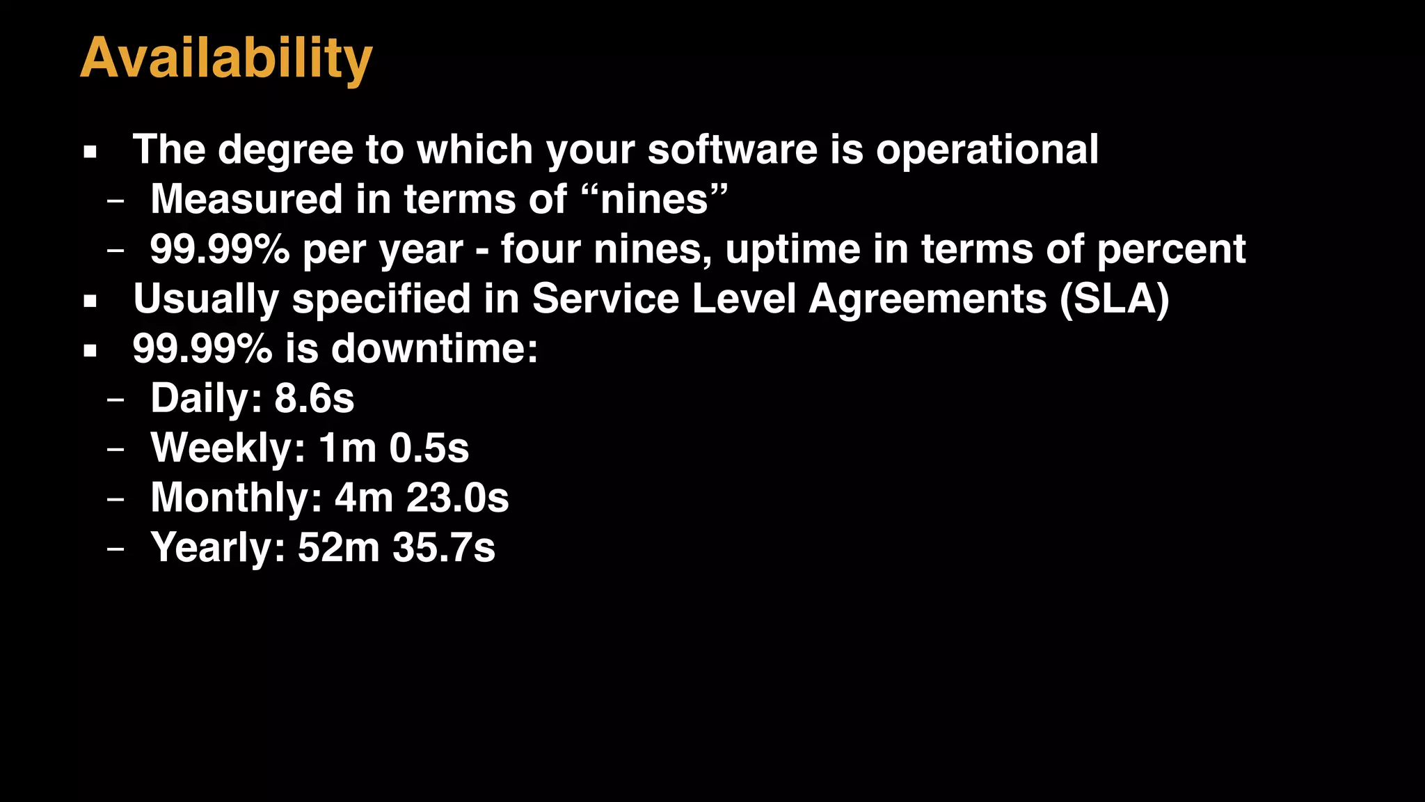 Availability
▪ The degree to which your software is operational
– Measured in terms of “nines”
– 99.99% per year - four nines, uptime in terms of percent
▪ Usually specified in Service Level Agreements (SLA)
▪ 99.99% is downtime:
– Daily: 8.6s
– Weekly: 1m 0.5s
– Monthly: 4m 23.0s
– Yearly: 52m 35.7s
 