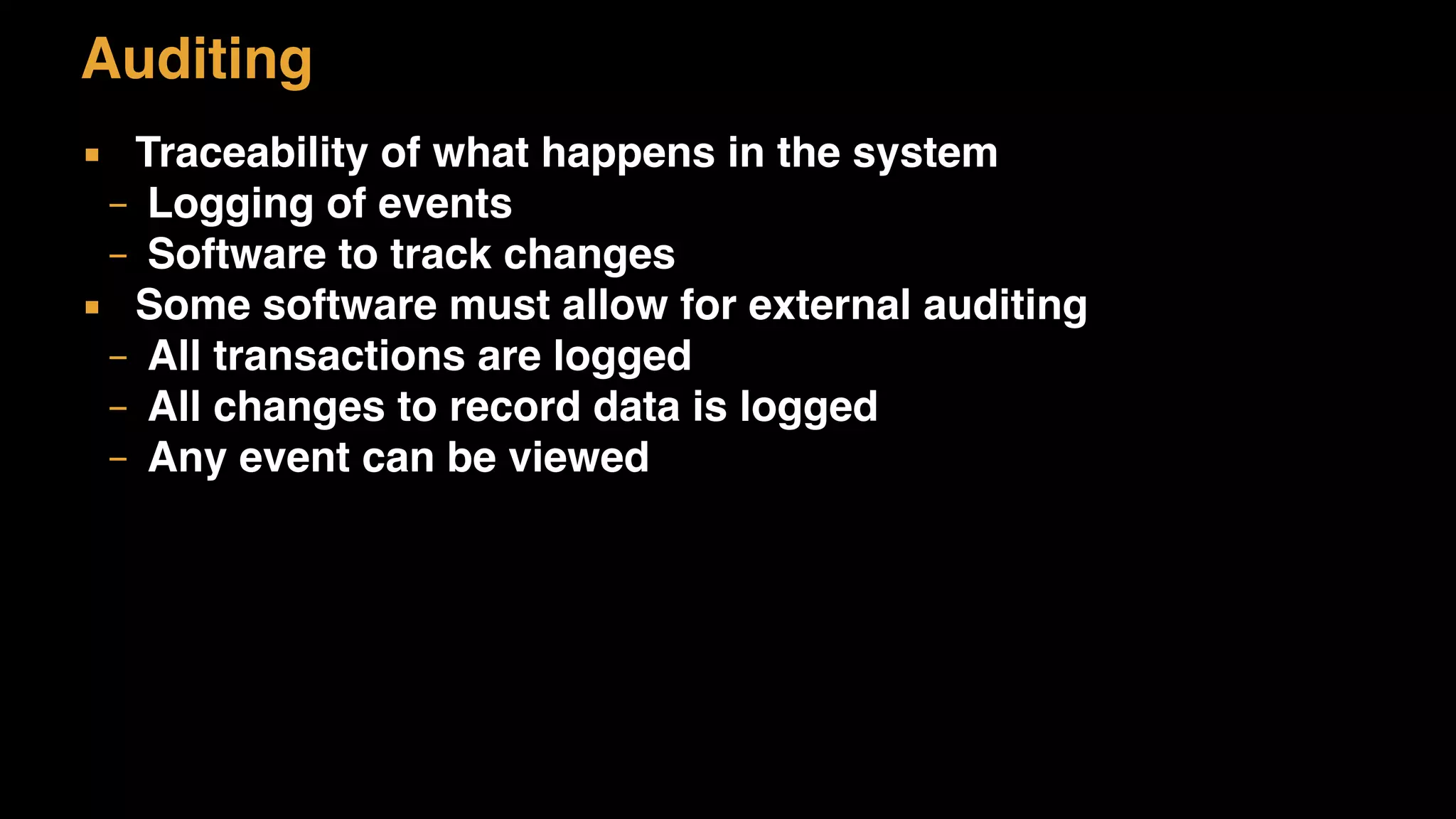 Auditing
▪ Traceability of what happens in the system
– Logging of events
– Software to track changes
▪ Some software must allow for external auditing
– All transactions are logged
– All changes to record data is logged
– Any event can be viewed
 