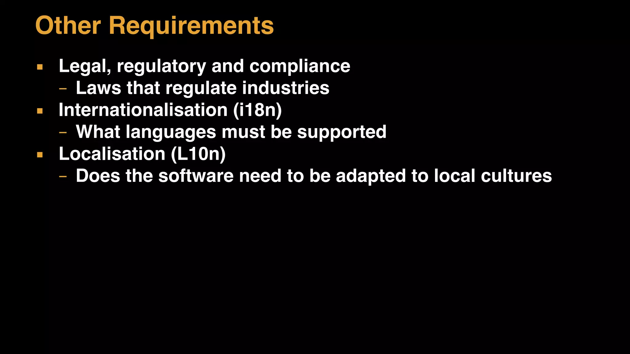 Other Requirements
▪ Legal, regulatory and compliance
– Laws that regulate industries
▪ Internationalisation (i18n)
– What languages must be supported
▪ Localisation (L10n)
– Does the software need to be adapted to local cultures
 