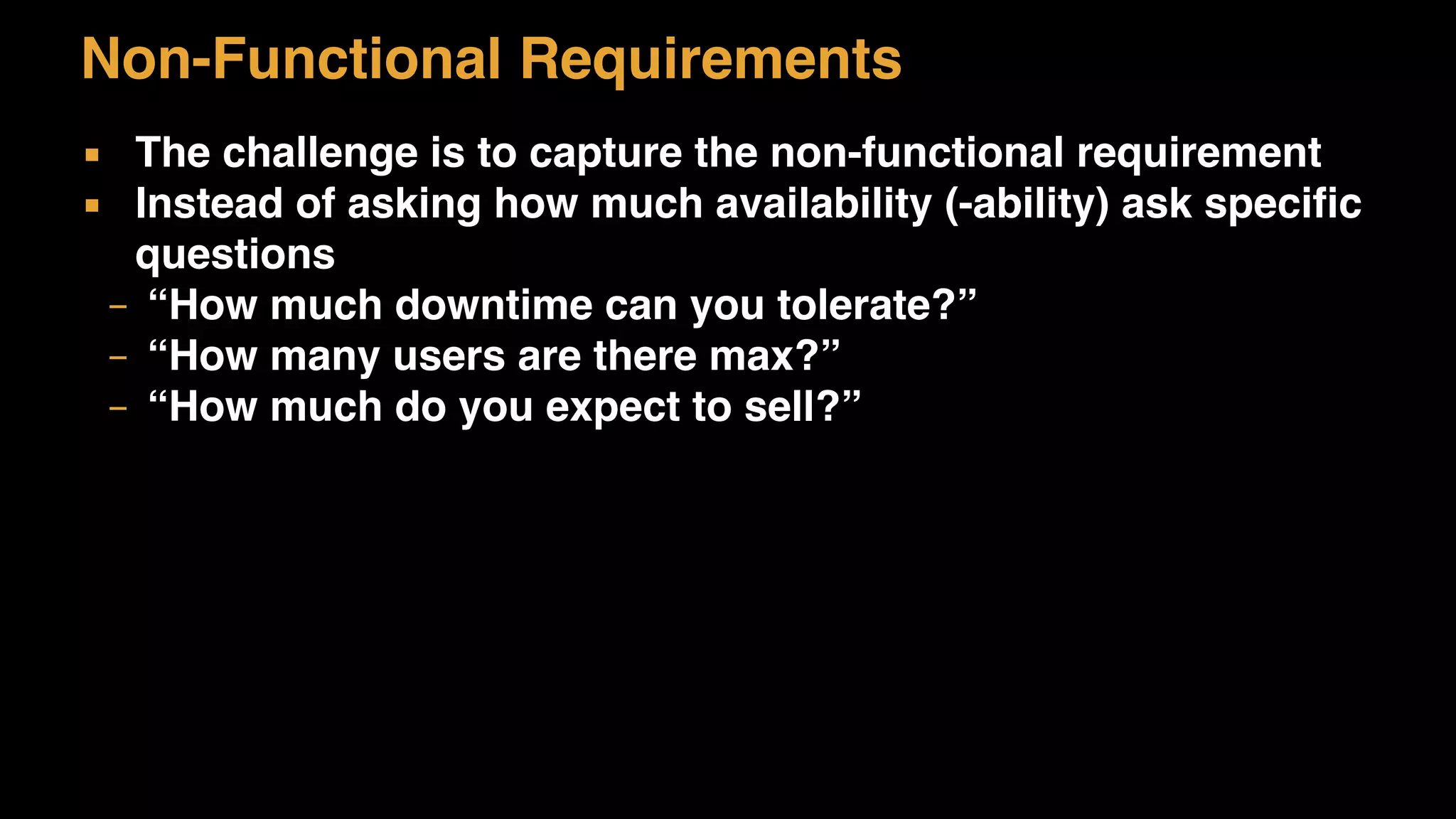 Non-Functional Requirements
▪ The challenge is to capture the non-functional requirement
▪ Instead of asking how much availability (-ability) ask specific
questions
– “How much downtime can you tolerate?”
– “How many users are there max?”
– “How much do you expect to sell?”
 