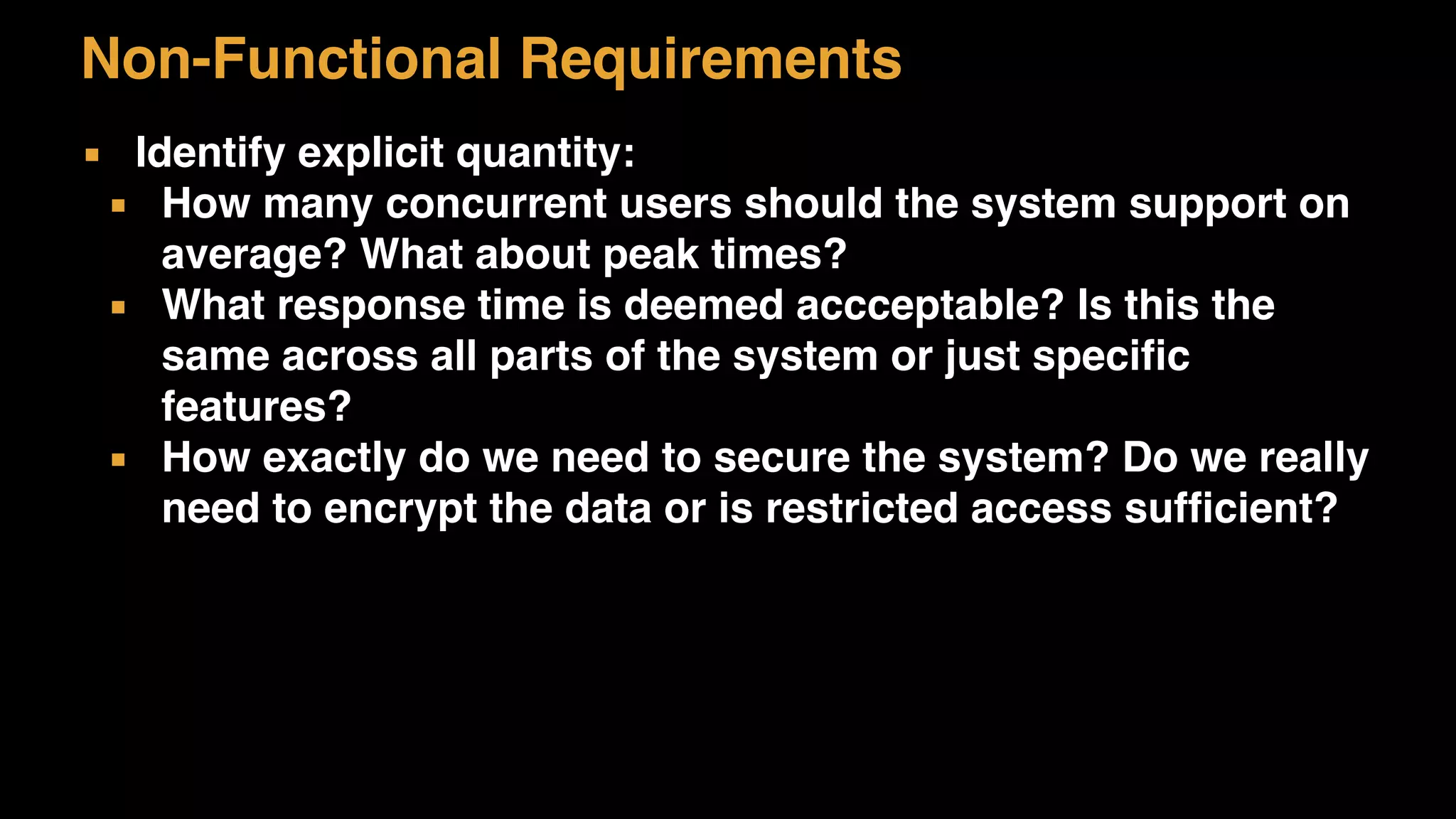 Non-Functional Requirements
▪ Identify explicit quantity:
▪ How many concurrent users should the system support on
average? What about peak times?
▪ What response time is deemed accceptable? Is this the
same across all parts of the system or just specific
features?
▪ How exactly do we need to secure the system? Do we really
need to encrypt the data or is restricted access sufficient?
 
