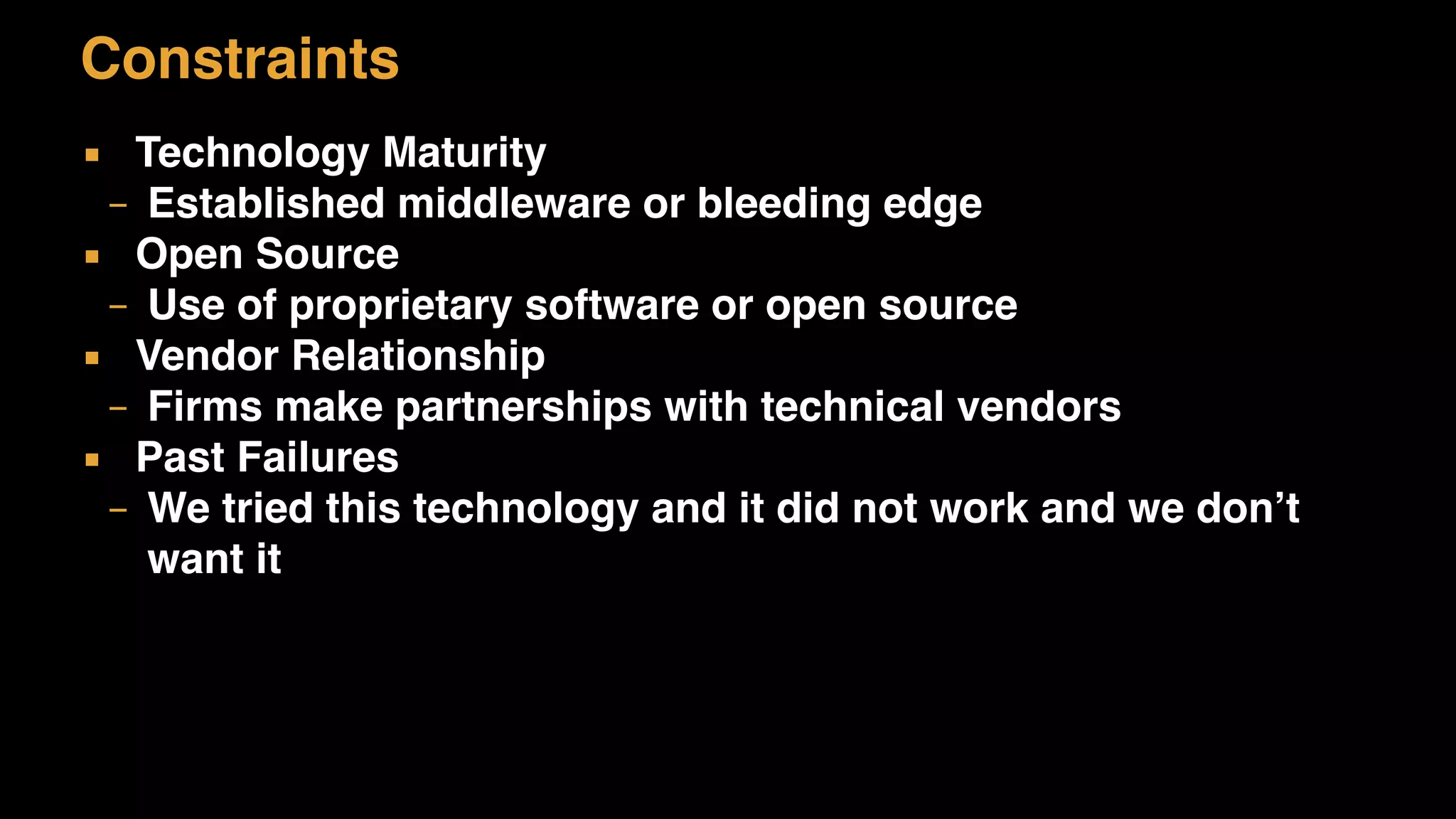 Constraints
▪ Technology Maturity
– Established middleware or bleeding edge
▪ Open Source
– Use of proprietary software or open source
▪ Vendor Relationship
– Firms make partnerships with technical vendors
▪ Past Failures
– We tried this technology and it did not work and we don’t
want it
 