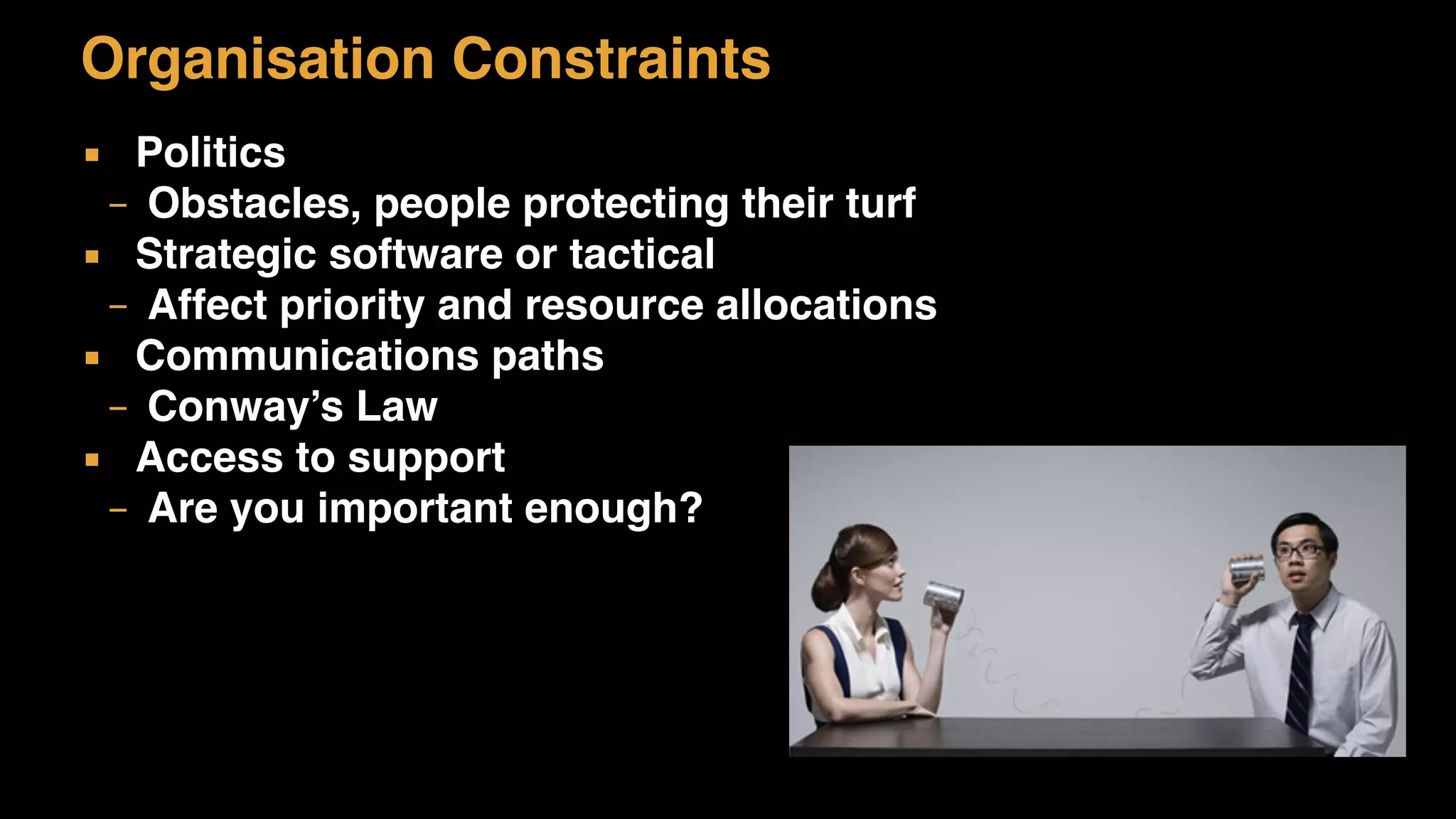 Organisation Constraints
▪ Politics
– Obstacles, people protecting their turf
▪ Strategic software or tactical
– Affect priority and resource allocations
▪ Communications paths
– Conway’s Law
▪ Access to support
– Are you important enough?
 