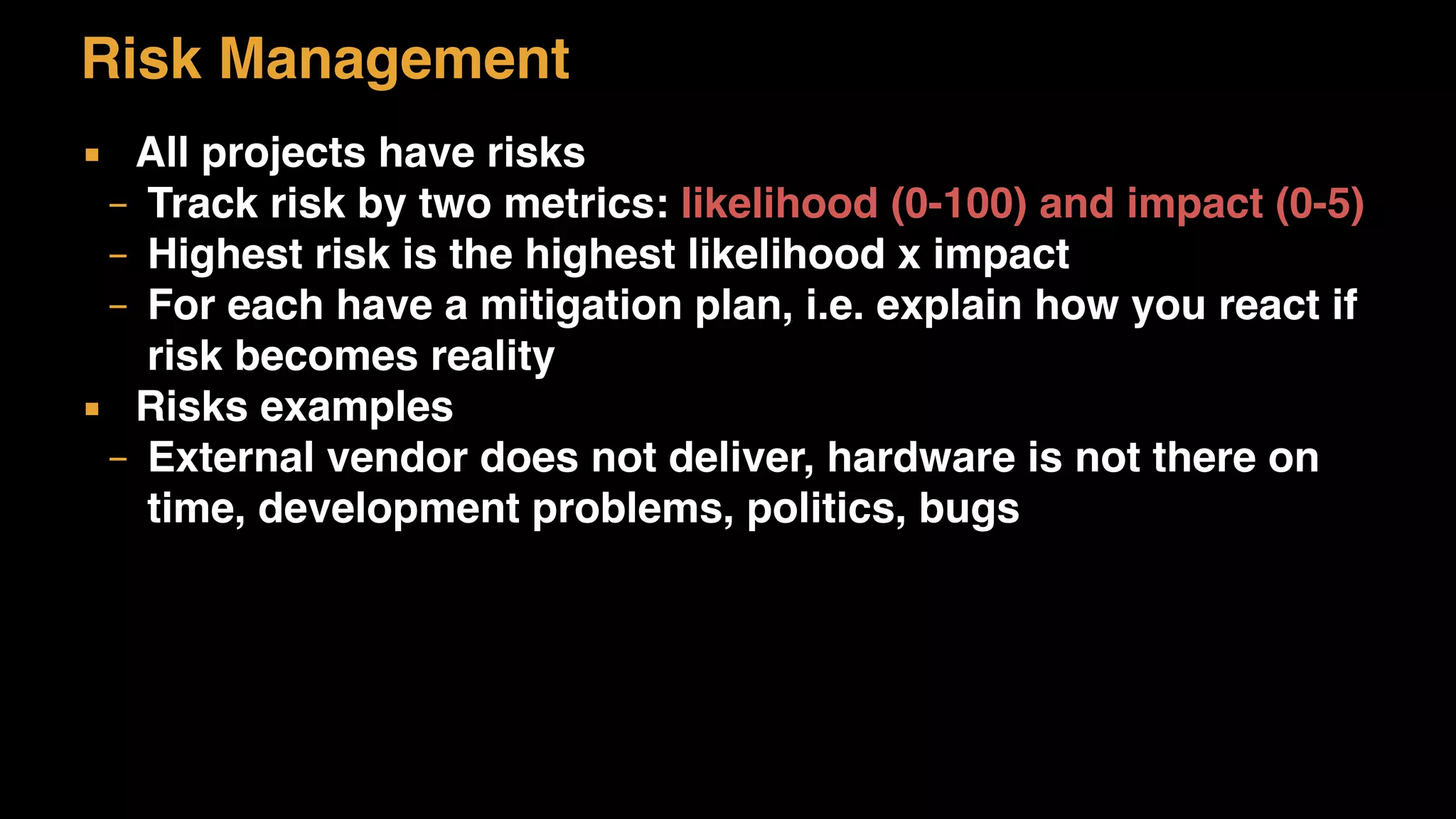 Risk Management
▪ All projects have risks
– Track risk by two metrics: likelihood (0-100) and impact (0-5)
– Highest risk is the highest likelihood x impact
– For each have a mitigation plan, i.e. explain how you react if
risk becomes reality
▪ Risks examples
– External vendor does not deliver, hardware is not there on
time, development problems, politics, bugs
 