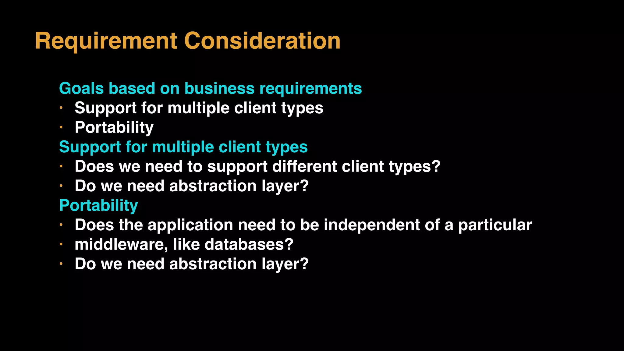 Requirement Consideration
Goals based on business requirements
• Support for multiple client types
• Portability
Support for multiple client types
• Does we need to support different client types?
• Do we need abstraction layer?
Portability
• Does the application need to be independent of a particular
• middleware, like databases?
• Do we need abstraction layer?
 
