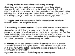 1. Closing avalanche prone slopes and issuing warnings Since the majority of deaths occur amongst recreational skiers, snowboarders etc. restricting such activities at times of high risk is clearly vital. This can be done by closing avalanche prone slopes and issuing warnings This depends on expert knowledge of the snow conditions, daily monitoring   of dangerous slopes, and accurate  warning systems. 2. Trigger small avalanches  under controlled conditions before the snowpack builds to a dangerous state.  3. Controlling avalanche activity.  Several measures are used to control Avalanches e.g. stabilising the snow pack in the starting zone.  This prevents the snow pack achieving the momentum to begin to move. Planting trees and building snow fences are two common strategies. Other measures may be used to deflect avalanches away from buildings or to slow the rate of movement, thereby reducing the power. 4. Planning  where and where not to build in mountain areas is clearly critical to minimising damage to buildings and infrastructure. However, such planning must be based on accurate records of previous avalanche activity, and  reinforced by legislation and punishment for infringing the planning laws 