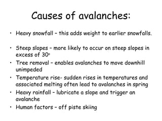 Causes of avalanches: Heavy snowfall – this adds weight to earlier snowfalls.  Steep slopes – more likely to occur on steep slopes in excess of 30 o Tree removal – enables avalanches to move downhill unimpeded Temperature rise- sudden rises in temperatures and associated melting often lead to avalanches in spring Heavy rainfall – lubricate a slope and trigger an avalanche Human factors – off piste skiing 