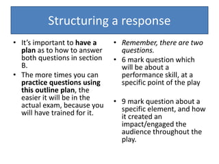 Structuring a response
• It’s important to have a
plan as to how to answer
both questions in section
B.
• The more times you can
practice questions using
this outline plan, the
easier it will be in the
actual exam, because you
will have trained for it.
• Remember, there are two
questions.
• 6 mark question which
will be about a
performance skill, at a
specific point of the play
• 9 mark question about a
specific element, and how
it created an
impact/engaged the
audience throughout the
play.
 
