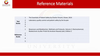Reference Materials
Text
Books
1 The Essentials of Patient Safety by Charles Vincent, Elsiver, 2014
2 Laboratory quality control and patient safety by De Gruyter
3
4
5
Reference
Books
1 Biosensors and Biodetection: Methods and Protocols, Volume 2: Electrochemical,
Bioelectronic by Ben Prickril & Avraham Rasooly (eds.) Edition 2
2
3
4
5
 