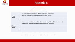 Materials
Text
Books
1 The Essentials of Patient Safety by Charles Vincent, Elsiver, 2014
2 Laboratory quality control and patient safety by De Gruyter
3
4
5
Reference
Books
1 Biosensors and Biodetection: Methods and Protocols, Volume 2: Electrochemical,
Bioelectronic by Ben Prickril & Avraham Rasooly (eds.) Edition 2
2
3
4
5
 