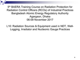 1
5th BAERA Training Course on Radiation Protection for
Radiation Control Officers (RCOs) of Industrial Practices
Bangladesh Atomic Energy Regulatory Authority
Agargaon, Dhaka
06-09 November 2017
L10: Radiation Sources & Equipment used in NDT, Well-
Logging, Irradiator and Nucleonic Gauge Practices
1
 