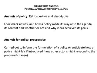 DOING POLICY ANALYSIS
POLITICAL APPROACH TO POLICY ANALYSIS
Analysis of policy: Retrospective and descriptive
Looks back at why and how a policy made its way onto the agenda,
its content and whether or not and why it has achieved its goals
Analysis for policy: prospective
Carried out to inform the formulation of a policy or anticipate how a
policy might fair if introduced (how other actors might respond to the
proposed change)
 