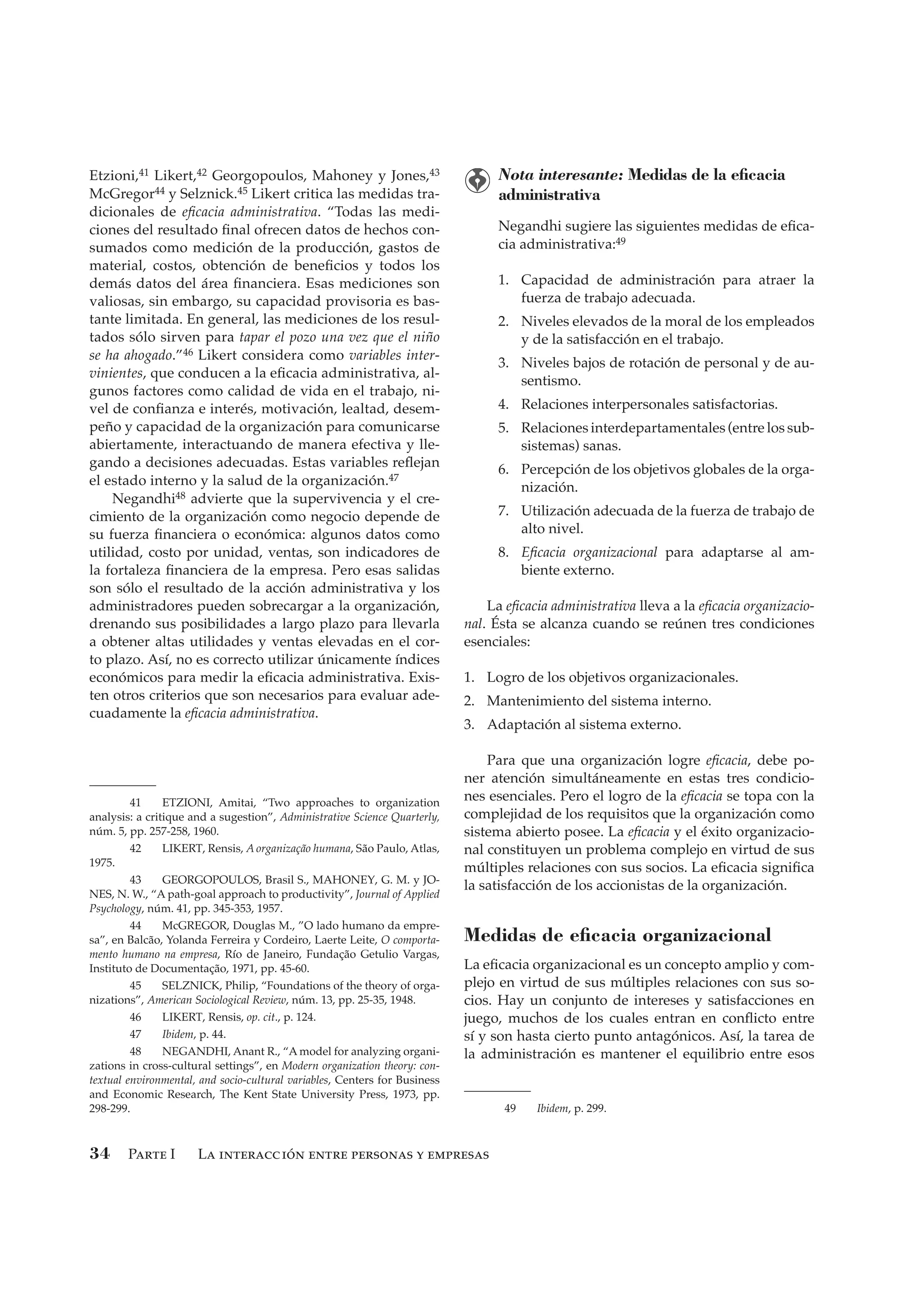 Parte I La interacción entre personas y empresas34
Etzioni,41 Likert,42 Georgopoulos, Mahoney y Jones,43
McGregor44 y Selznick.45 Likert critica las medidas tra-
dicionales de eﬁcacia administrativa. “Todas las medi-
ciones del resultado ﬁnal ofrecen datos de hechos con-
sumados como medición de la producción, gastos de
material, costos, obtención de beneﬁcios y todos los
demás datos del área ﬁnanciera. Esas mediciones son
valiosas, sin embargo, su capacidad provisoria es bas-
tante limitada. En general, las mediciones de los resul-
tados sólo sirven para tapar el pozo una vez que el niño
se ha ahogado.”46 Likert considera como variables inter-
vinientes, que conducen a la eﬁcacia administrativa, al-
gunos factores como calidad de vida en el trabajo, ni-
vel de conﬁanza e interés, motivación, lealtad, desem-
peño y capacidad de la organización para comunicarse
abiertamente, interactuando de manera efectiva y lle-
gando a decisiones adecuadas. Estas variables reﬂejan
el estado interno y la salud de la organización.47
Negandhi48 advierte que la supervivencia y el cre-
cimiento de la organización como negocio depende de
su fuerza ﬁnanciera o económica: algunos datos como
utilidad, costo por unidad, ventas, son indicadores de
la fortaleza ﬁnanciera de la empresa. Pero esas salidas
son sólo el resultado de la acción administrativa y los
administradores pueden sobrecargar a la organización,
drenando sus posibilidades a largo plazo para llevarla
a obtener altas utilidades y ventas elevadas en el cor-
to plazo. Así, no es correcto utilizar únicamente índices
económicos para medir la eﬁcacia administrativa. Exis-
ten otros criterios que son necesarios para evaluar ade-
cuadamente la eﬁcacia administrativa.
Nota interesante: Medidas de la eﬁcacia
administrativa
Negandhi sugiere las siguientes medidas de eﬁca-
cia administrativa:49
1. Capacidad de administración para atraer la
fuerza de trabajo adecuada.
2. Niveles elevados de la moral de los empleados
y de la satisfacción en el trabajo.
3. Niveles bajos de rotación de personal y de au-
sentismo.
4. Relaciones interpersonales satisfactorias.
5. Relaciones interdepartamentales (entre los sub-
sistemas) sanas.
6. Percepción de los objetivos globales de la orga-
nización.
7. Utilización adecuada de la fuerza de trabajo de
alto nivel.
8. Eﬁcacia organizacional para adaptarse al am-
biente externo.
La eﬁcacia administrativa lleva a la eﬁcacia organizacio-
nal. Ésta se alcanza cuando se reúnen tres condiciones
esenciales:
1. Logro de los objetivos organizacionales.
2. Mantenimiento del sistema interno.
3. Adaptación al sistema externo.
Para que una organización logre eﬁcacia, debe po-
ner atención simultáneamente en estas tres condicio-
nes esenciales. Pero el logro de la eﬁcacia se topa con la
complejidad de los requisitos que la organización como
sistema abierto posee. La eﬁcacia y el éxito organizacio-
nal constituyen un problema complejo en virtud de sus
múltiples relaciones con sus socios. La eﬁcacia signiﬁca
la satisfacción de los accionistas de la organización.
Medidas de eﬁcacia organizacional
La eﬁcacia organizacional es un concepto amplio y com-
plejo en virtud de sus múltiples relaciones con sus so-
cios. Hay un conjunto de intereses y satisfacciones en
juego, muchos de los cuales entran en conﬂicto entre
sí y son hasta cierto punto antagónicos. Así, la tarea de
la administración es mantener el equilibrio entre esos
41 ETZIONI, Amitai, “Two approaches to organization
analysis: a critique and a sugestion”, Administrative Science Quarterly,
núm. 5, pp. 257-258, 1960.
42 LIKERT, Rensis, A organização humana, São Paulo, Atlas,
1975.
43 GEORGOPOULOS, Brasil S., MAHONEY, G. M. y JO-
NES, N. W., “A path-goal approach to productivity”, Journal of Applied
Psychology, núm. 41, pp. 345-353, 1957.
44 McGREGOR, Douglas M., ”O lado humano da empre-
sa”, en Balcão, Yolanda Ferreira y Cordeiro, Laerte Leite, O comporta-
mento humano na empresa, Río de Janeiro, Fundação Getulio Vargas,
Instituto de Documentação, 1971, pp. 45-60.
45 SELZNICK, Philip, “Foundations of the theory of orga-
nizations”, American Sociological Review, núm. 13, pp. 25-35, 1948.
46 LIKERT, Rensis, op. cit., p. 124.
47 Ibidem, p. 44.
48 NEGANDHI, Anant R., “A model for analyzing organi-
zations in cross-cultural settings”, en Modern organization theory: con-
textual environmental, and socio-cultural variables, Centers for Business
and Economic Research, The Kent State University Press, 1973, pp.
298-299. 49 Ibidem, p. 299.
CHIA V RH 1.indd 34CHIA V RH 1.indd 34 8/25/06 12:35:20 PM8/25/06 12:35:20 PM
 