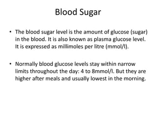 Blood SugarThe blood sugar level is the amount of glucose (sugar) in the blood. It is also known as plasma glucose level. It is expressed as millimoles per litre (mmol/l).Normally blood glucose levels stay within narrow limits throughout the day: 4 to 8mmol/l. But they are higher after meals and usually lowest in the morning.