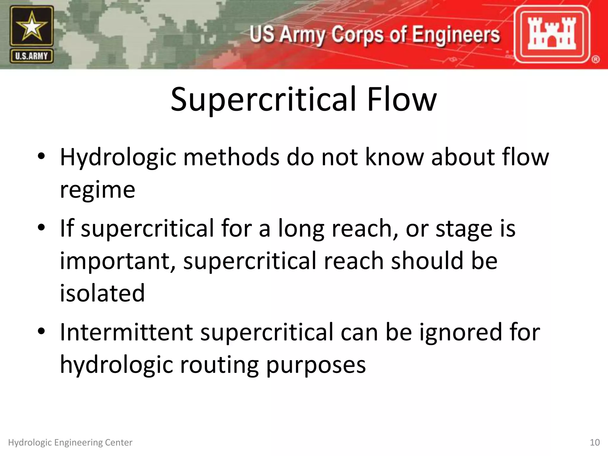 Supercritical Flow
• Hydrologic methods do not know about flow
regime
• If supercritical for a long reach, or stage is
important, supercritical reach should be
isolated
• Intermittent supercritical can be ignored for
hydrologic routing purposes
10
Hydrologic Engineering Center
 