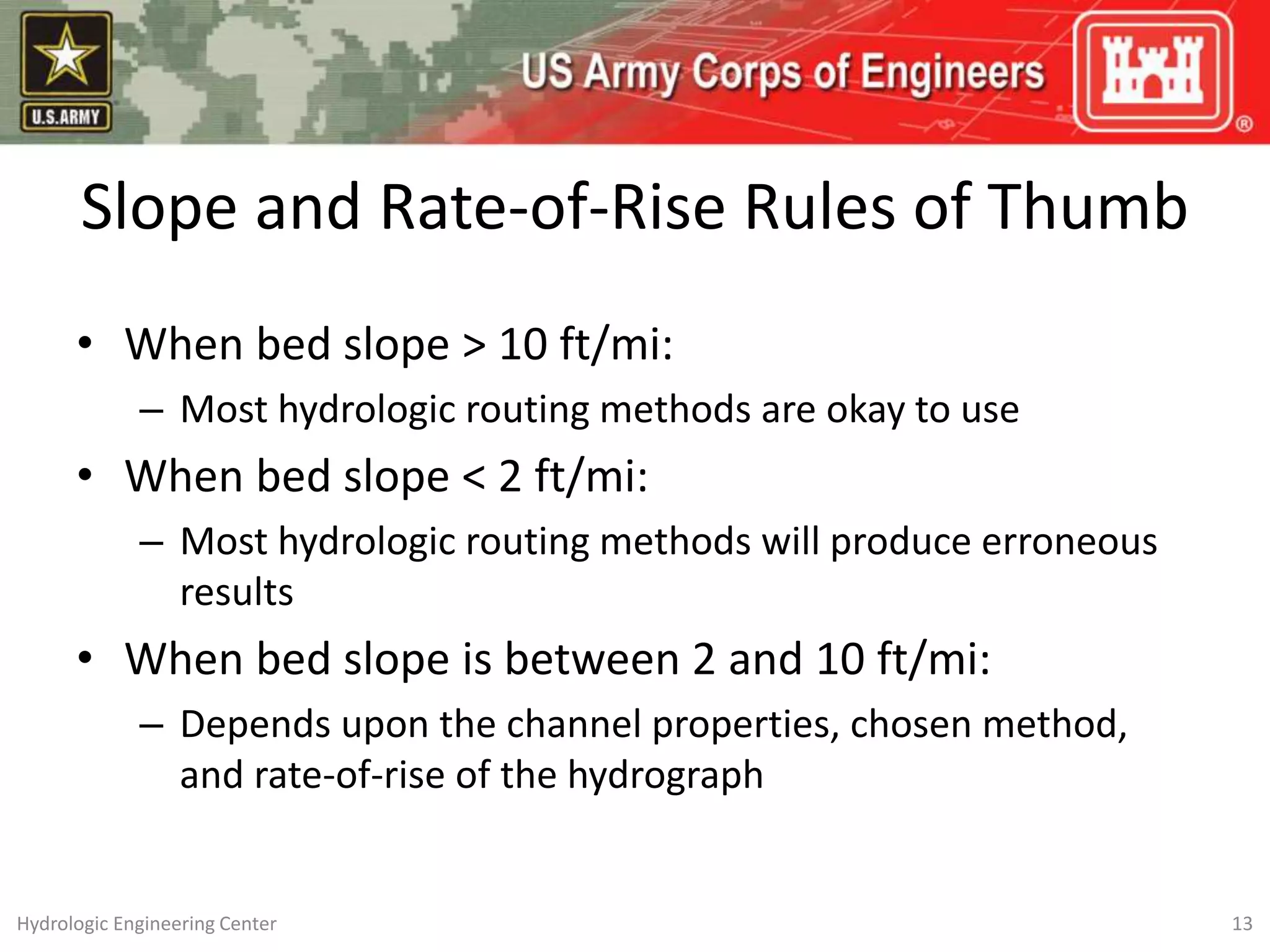 Slope and Rate-of-Rise Rules of Thumb
• When bed slope > 10 ft/mi:
– Most hydrologic routing methods are okay to use
• When bed slope < 2 ft/mi:
– Most hydrologic routing methods will produce erroneous
results
• When bed slope is between 2 and 10 ft/mi:
– Depends upon the channel properties, chosen method,
and rate-of-rise of the hydrograph
13
Hydrologic Engineering Center
 