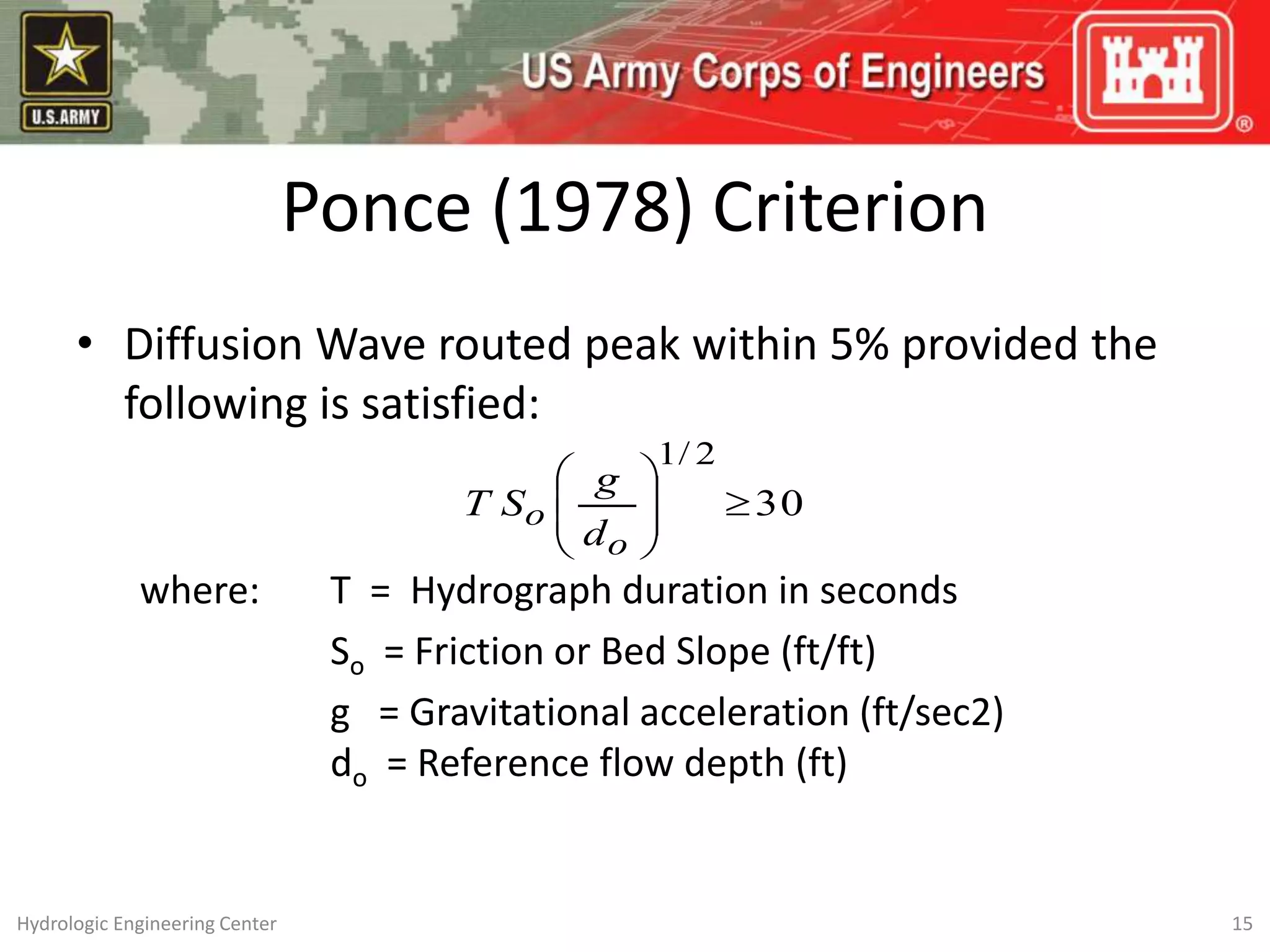 Ponce (1978) Criterion
• Diffusion Wave routed peak within 5% provided the
following is satisfied:
where: T = Hydrograph duration in seconds
So = Friction or Bed Slope (ft/ft)
g = Gravitational acceleration (ft/sec2)
do = Reference flow depth (ft)
30
2
/
1









o
o
d
g
S
T
15
Hydrologic Engineering Center
 