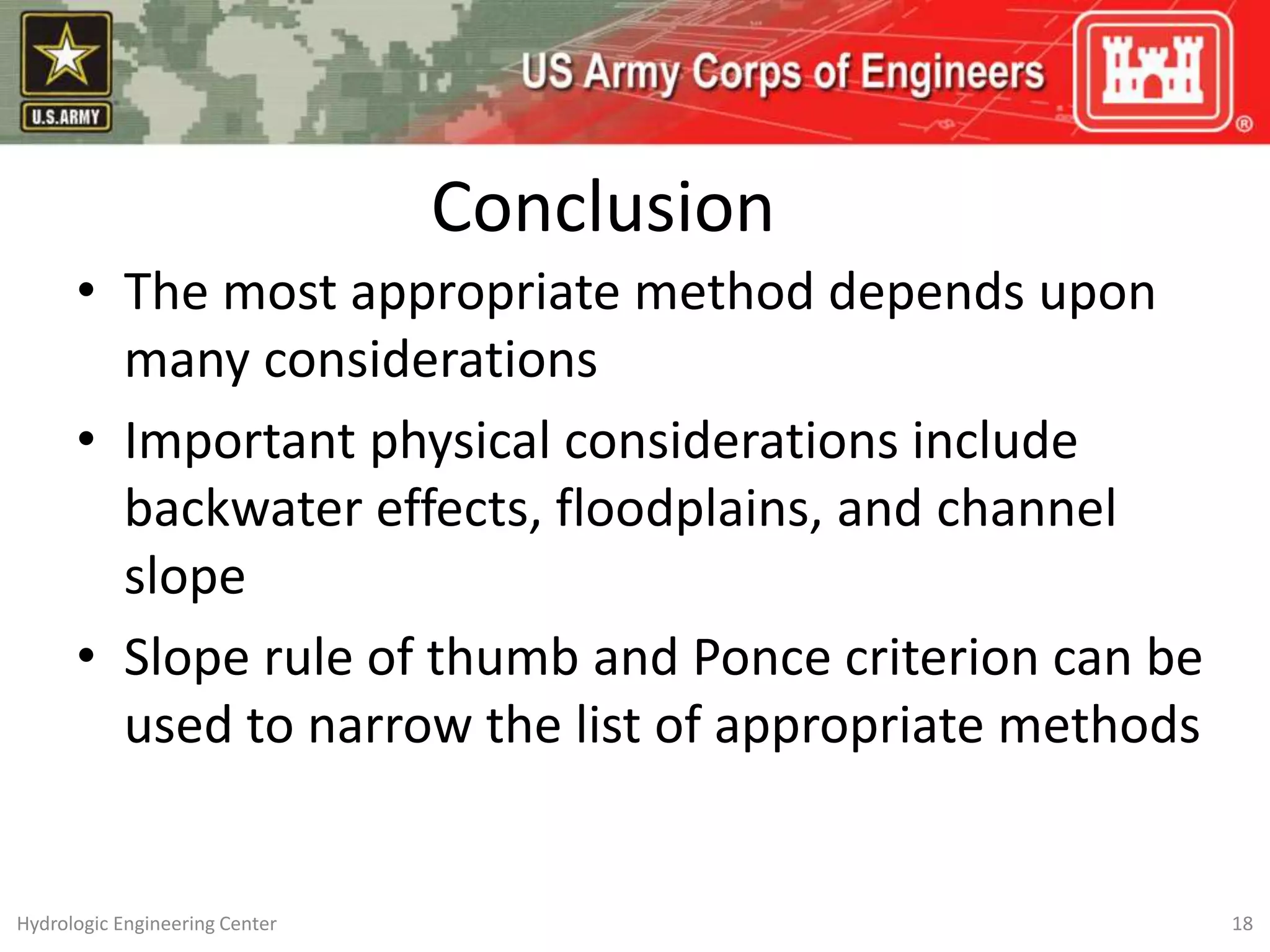 Conclusion
• The most appropriate method depends upon
many considerations
• Important physical considerations include
backwater effects, floodplains, and channel
slope
• Slope rule of thumb and Ponce criterion can be
used to narrow the list of appropriate methods
18
Hydrologic Engineering Center
 